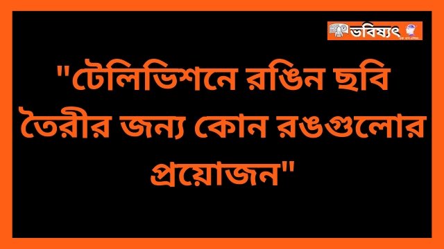 টেলিভিশনে রঙিন ছবি তৈরীর জন্য কোন রঙগুলোর প্রয়োজন